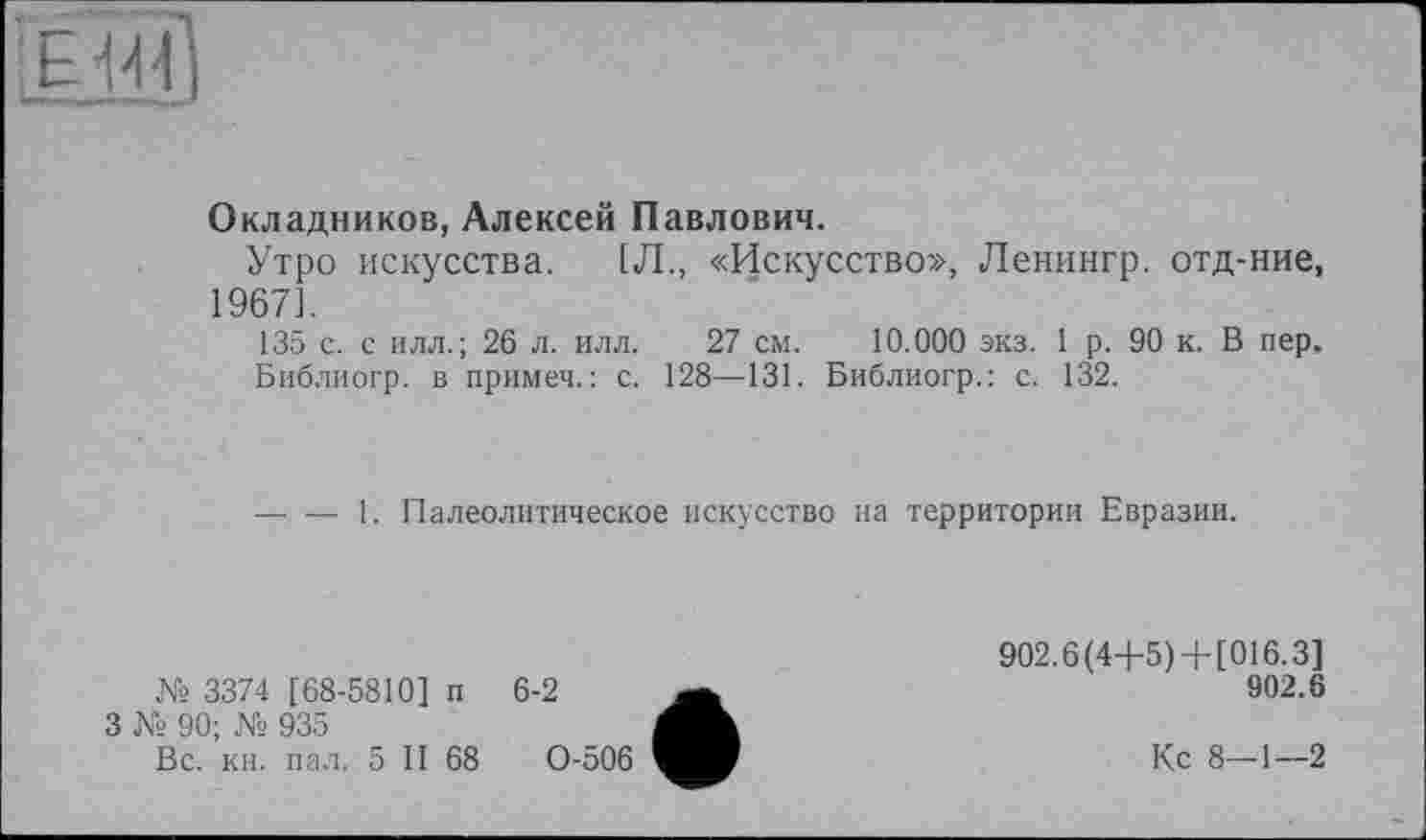 ﻿-
Окладников, Алексей Павлович.
Утро искусства. (Л., «Искусство», Ленингр. отд-ние, 1967].
135 с. с илл.; 26 л. илл. 27 см. 10.000 экз. 1 р. 90 к. В пер.
Библиогр. в примеч.: с. 128—131. Библиогр.: с. 132.
----1. Палеолитическое искусство на территории Евразии.
№ 3374 [68-5810] п
3 № 90; № 935
Вс. кн. пал. 5 II 68
6-2
0-506
902.6(4+5)+[016.3]
902.6
Кс 8—1—2